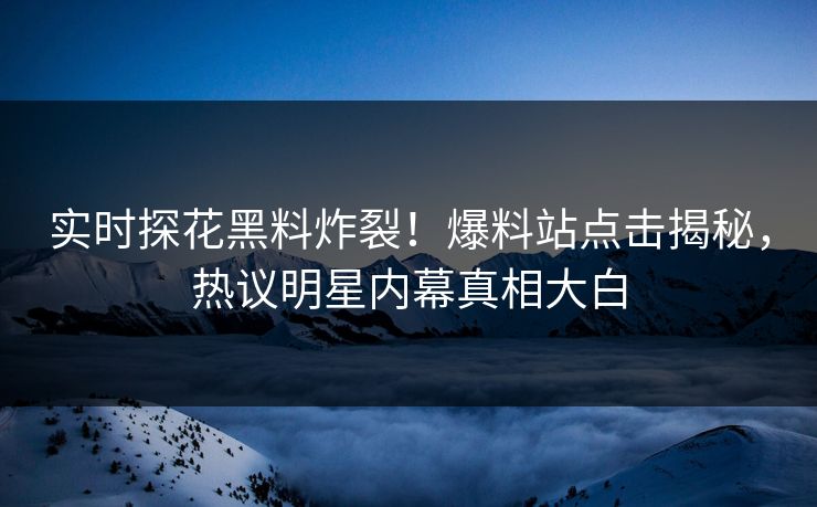 实时探花黑料炸裂！爆料站点击揭秘，热议明星内幕真相大白