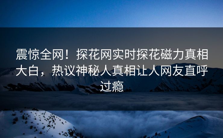 震惊全网！探花网实时探花磁力真相大白，热议神秘人真相让人网友直呼过瘾  第1张