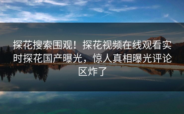 探花搜索围观！探花视频在线观看实时探花国产曝光，惊人真相曝光评论区炸了