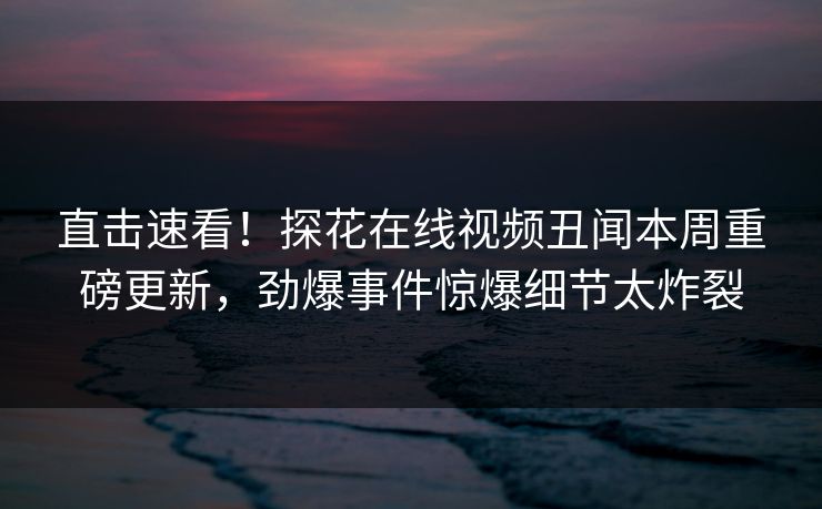 直击速看！探花在线视频丑闻本周重磅更新，劲爆事件惊爆细节太炸裂