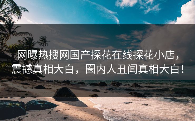 网曝热搜网国产探花在线探花小店，震撼真相大白，圈内人丑闻真相大白！