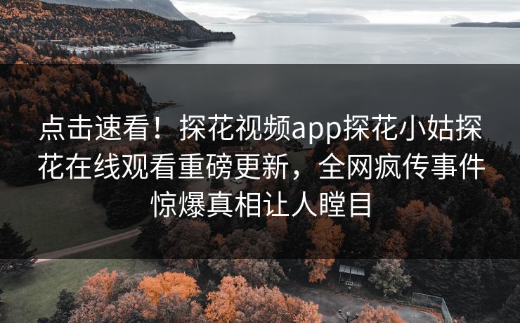 点击速看！探花视频app探花小姑探花在线观看重磅更新，全网疯传事件惊爆真相让人瞠目