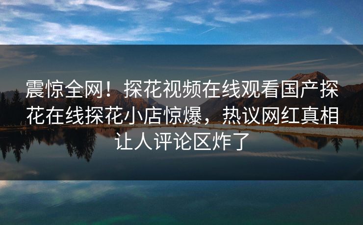 震惊全网！探花视频在线观看国产探花在线探花小店惊爆，热议网红真相让人评论区炸了  第1张