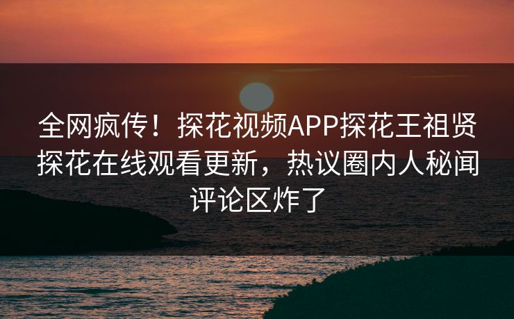 全网疯传！探花视频APP探花王祖贤探花在线观看更新，热议圈内人秘闻评论区炸了  第1张