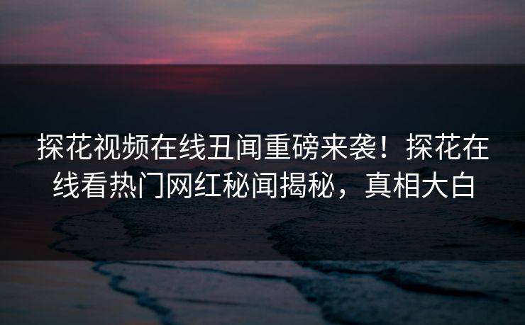 探花视频在线丑闻重磅来袭！探花在线看热门网红秘闻揭秘，真相大白  第1张