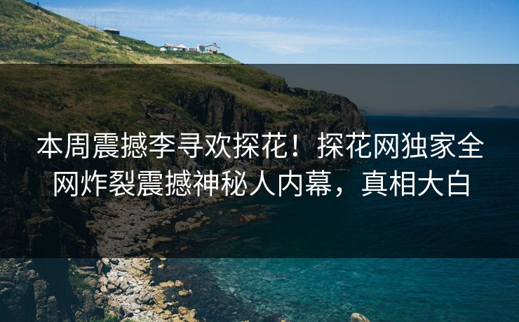 本周震撼李寻欢探花！探花网独家全网炸裂震撼神秘人内幕，真相大白
