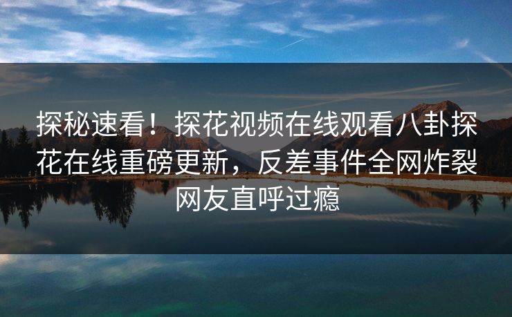 探秘速看！探花视频在线观看八卦探花在线重磅更新，反差事件全网炸裂网友直呼过瘾  第1张