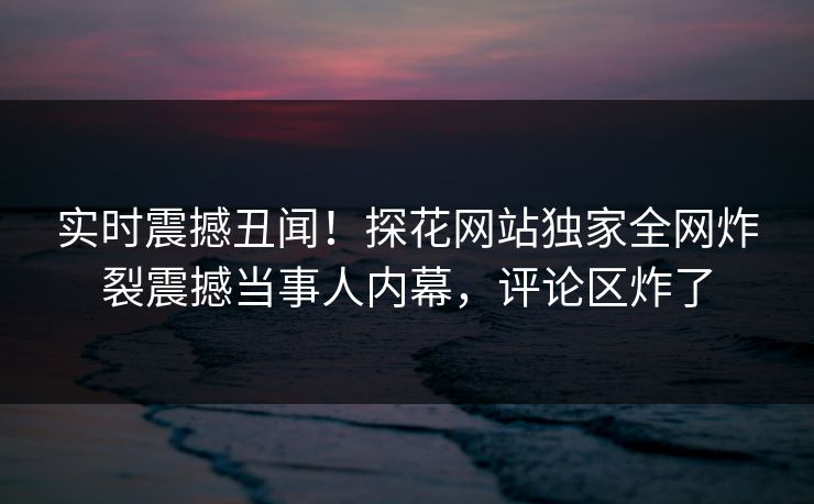实时震撼丑闻！探花网站独家全网炸裂震撼当事人内幕，评论区炸了  第1张
