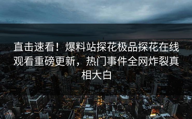 直击速看！爆料站探花极品探花在线观看重磅更新，热门事件全网炸裂真相大白