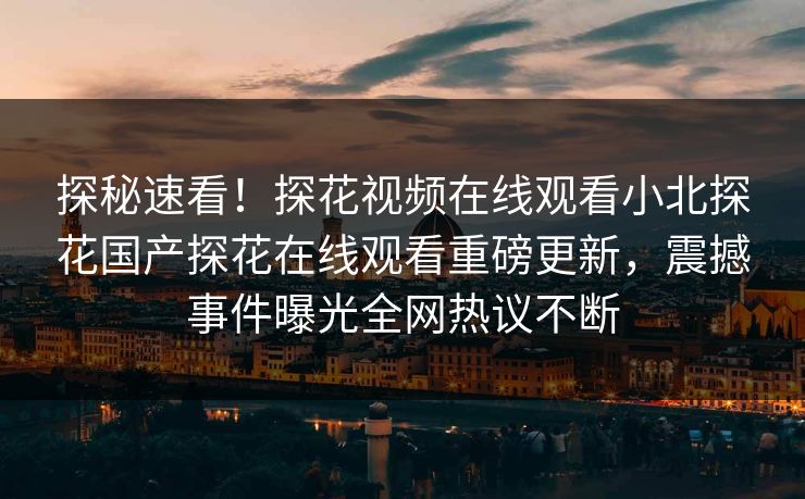 探秘速看！探花视频在线观看小北探花国产探花在线观看重磅更新，震撼事件曝光全网热议不断  第1张