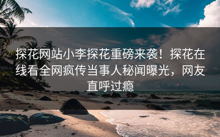 探花网站小李探花重磅来袭！探花在线看全网疯传当事人秘闻曝光，网友直呼过瘾