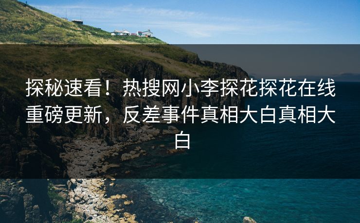 探秘速看！热搜网小李探花探花在线重磅更新，反差事件真相大白真相大白