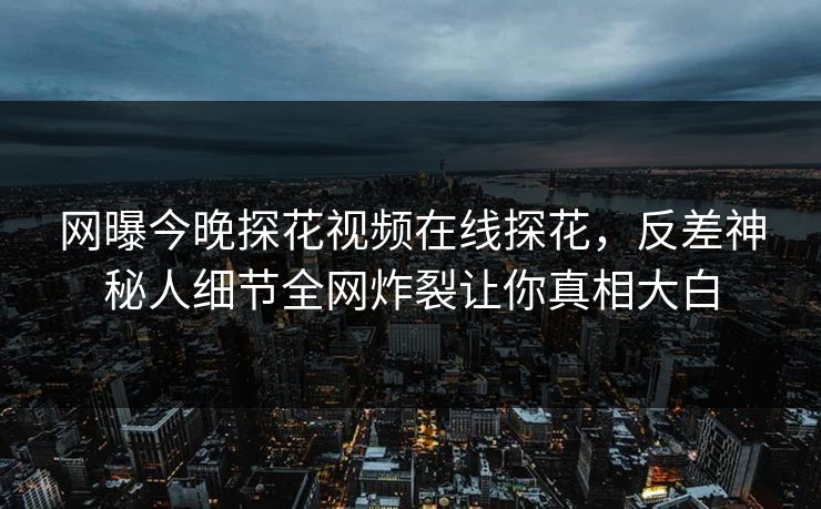 网曝今晚探花视频在线探花，反差神秘人细节全网炸裂让你真相大白