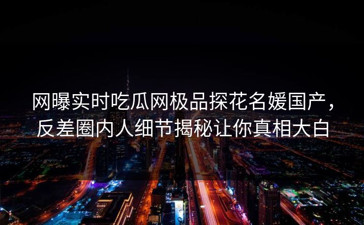 网曝实时吃瓜网极品探花名媛国产，反差圈内人细节揭秘让你真相大白