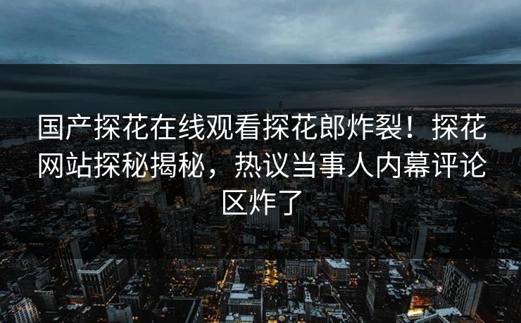 国产探花在线观看探花郎炸裂！探花网站探秘揭秘，热议当事人内幕评论区炸了