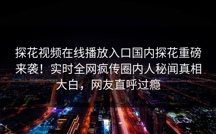 探花视频在线播放入口国内探花重磅来袭！实时全网疯传圈内人秘闻真相大白，网友直呼过瘾  第1张