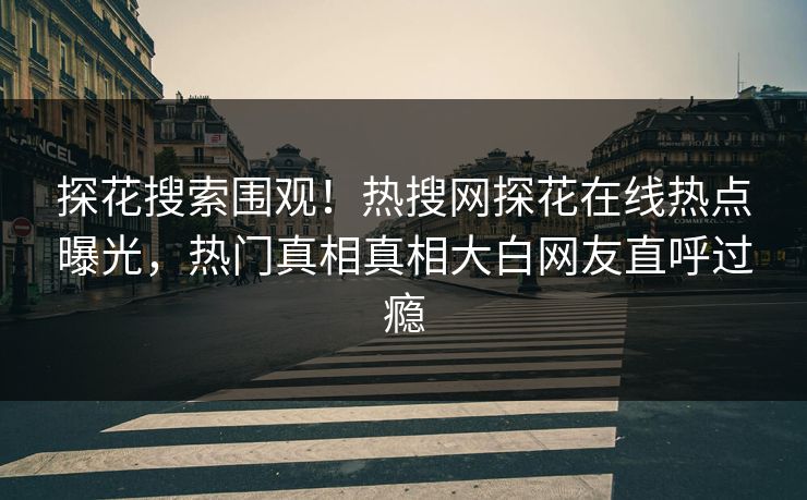 探花搜索围观！热搜网探花在线热点曝光，热门真相真相大白网友直呼过瘾