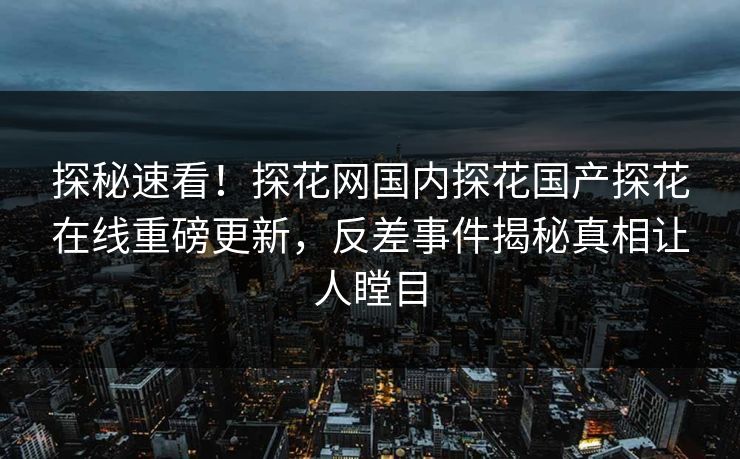 探秘速看！探花网国内探花国产探花在线重磅更新，反差事件揭秘真相让人瞠目