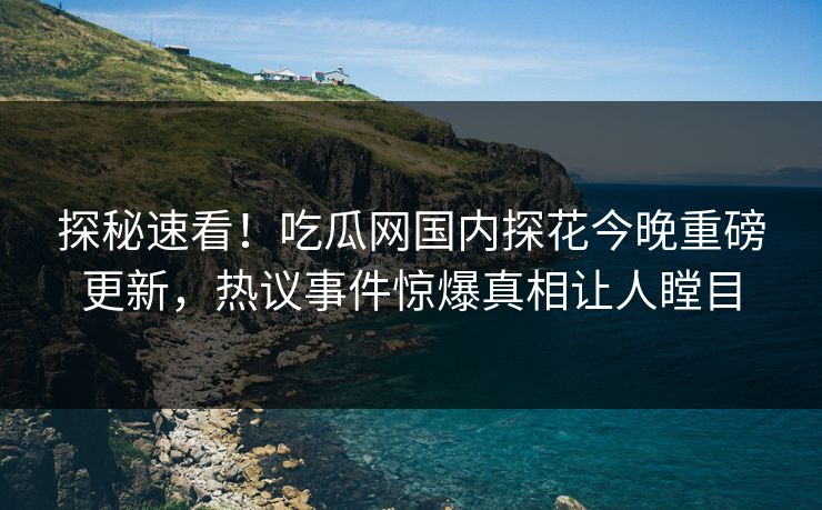 探秘速看！吃瓜网国内探花今晚重磅更新，热议事件惊爆真相让人瞠目  第1张