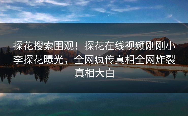 探花搜索围观！探花在线视频刚刚小李探花曝光，全网疯传真相全网炸裂真相大白