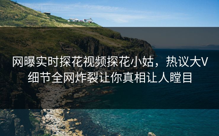 网曝实时探花视频探花小姑，热议大V细节全网炸裂让你真相让人瞠目