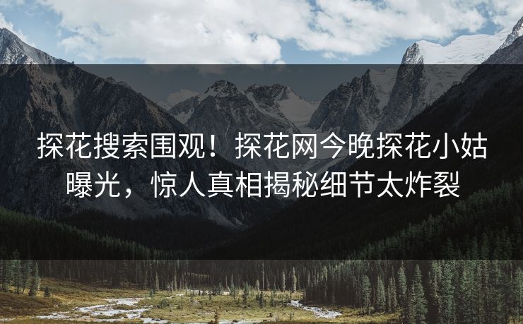 探花搜索围观！探花网今晚探花小姑曝光，惊人真相揭秘细节太炸裂