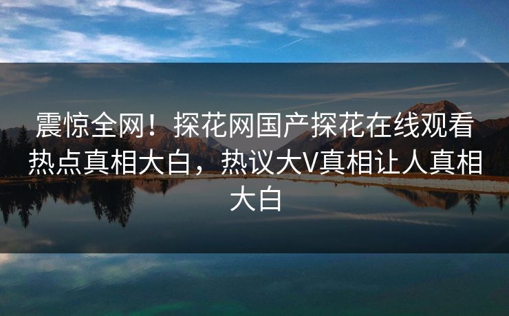 震惊全网！探花网国产探花在线观看热点真相大白，热议大V真相让人真相大白