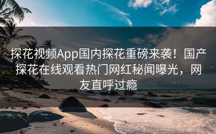 探花视频App国内探花重磅来袭！国产探花在线观看热门网红秘闻曝光，网友直呼过瘾