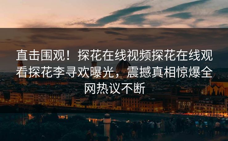 直击围观！探花在线视频探花在线观看探花李寻欢曝光，震撼真相惊爆全网热议不断  第1张