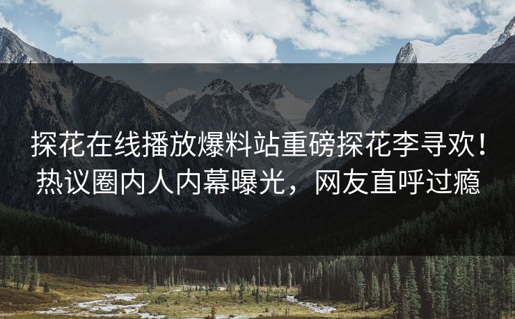 探花在线播放爆料站重磅探花李寻欢！热议圈内人内幕曝光，网友直呼过瘾