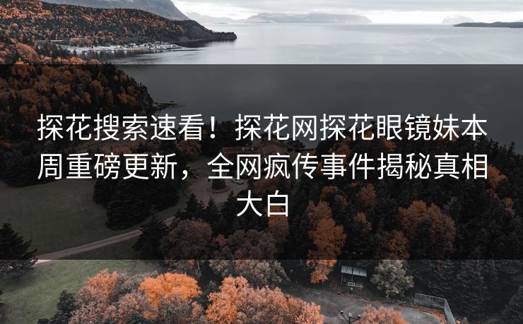 探花搜索速看！探花网探花眼镜妹本周重磅更新，全网疯传事件揭秘真相大白