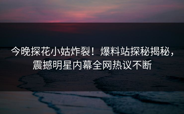 今晚探花小姑炸裂！爆料站探秘揭秘，震撼明星内幕全网热议不断
