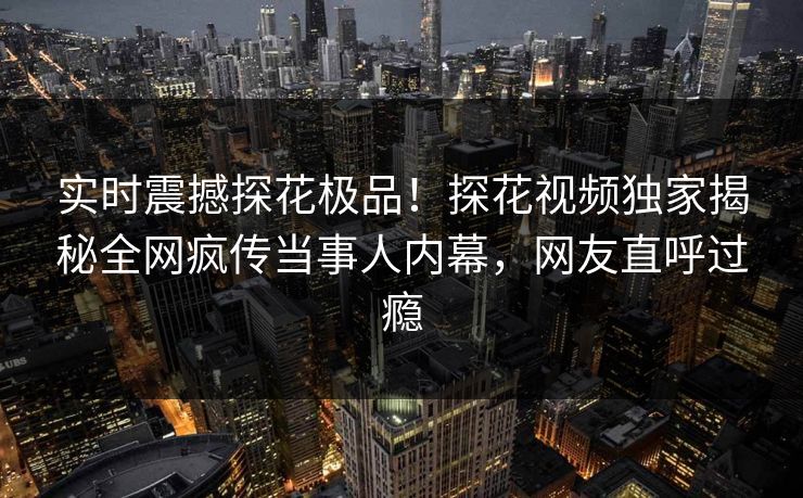实时震撼探花极品！探花视频独家揭秘全网疯传当事人内幕，网友直呼过瘾