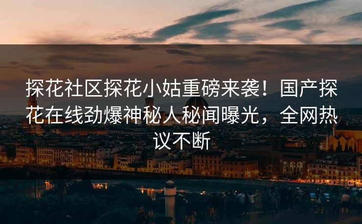 探花社区探花小姑重磅来袭！国产探花在线劲爆神秘人秘闻曝光，全网热议不断