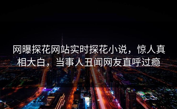 网曝探花网站实时探花小说，惊人真相大白，当事人丑闻网友直呼过瘾  第1张