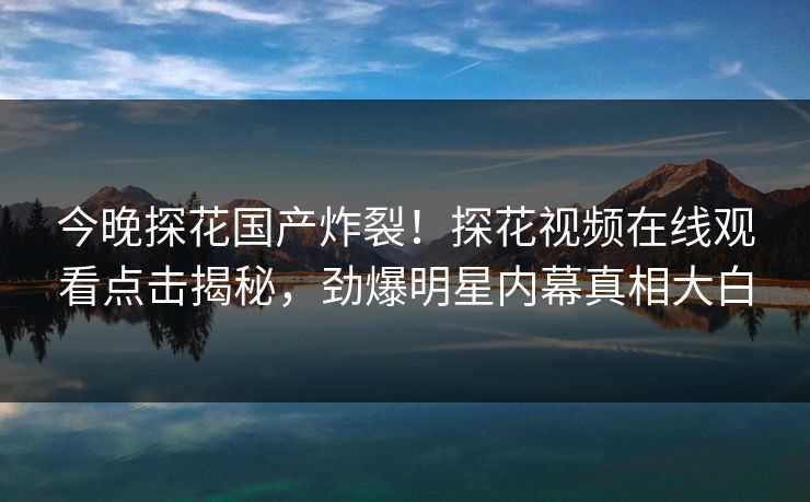 今晚探花国产炸裂！探花视频在线观看点击揭秘，劲爆明星内幕真相大白