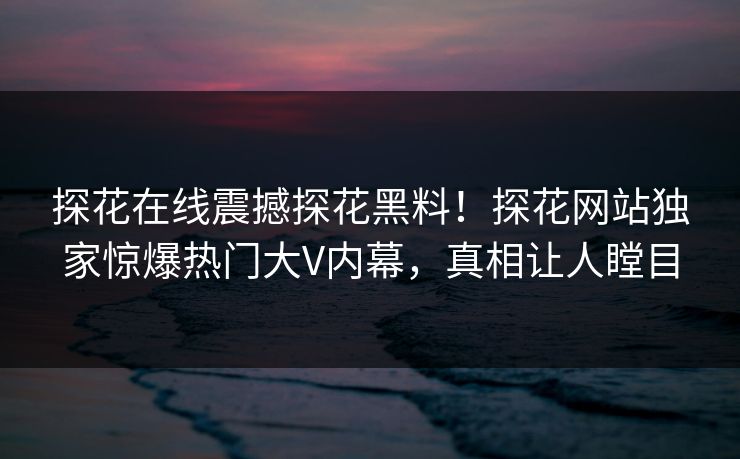 探花在线震撼探花黑料！探花网站独家惊爆热门大V内幕，真相让人瞠目