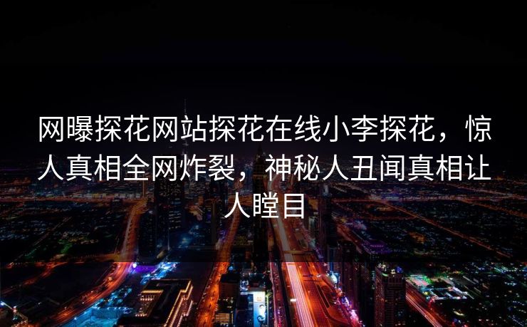 网曝探花网站探花在线小李探花，惊人真相全网炸裂，神秘人丑闻真相让人瞠目