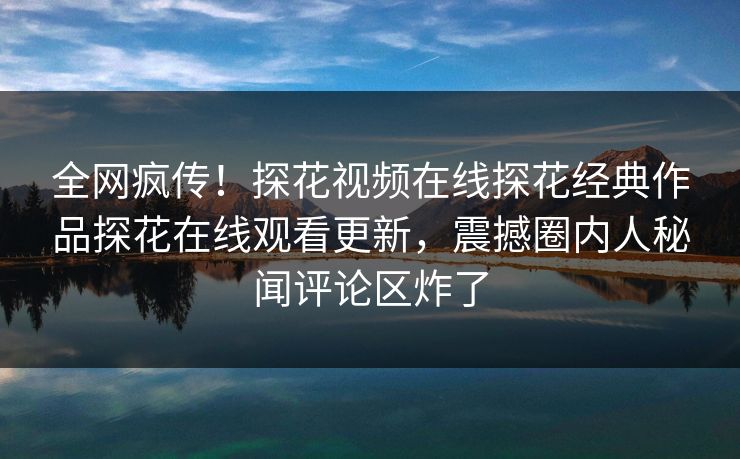 全网疯传！探花视频在线探花经典作品探花在线观看更新，震撼圈内人秘闻评论区炸了