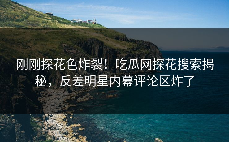 刚刚探花色炸裂！吃瓜网探花搜索揭秘，反差明星内幕评论区炸了