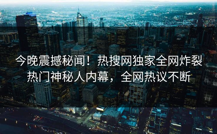 今晚震撼秘闻！热搜网独家全网炸裂热门神秘人内幕，全网热议不断