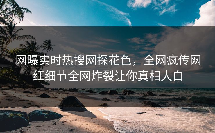 网曝实时热搜网探花色，全网疯传网红细节全网炸裂让你真相大白