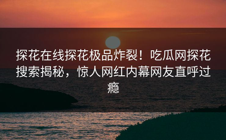 探花在线探花极品炸裂！吃瓜网探花搜索揭秘，惊人网红内幕网友直呼过瘾