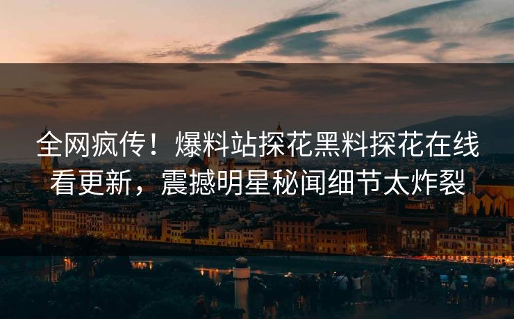 全网疯传！爆料站探花黑料探花在线看更新，震撼明星秘闻细节太炸裂