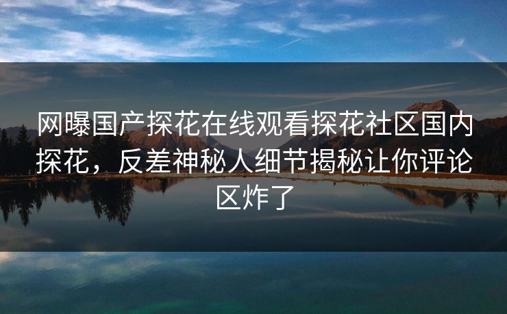 网曝国产探花在线观看探花社区国内探花，反差神秘人细节揭秘让你评论区炸了