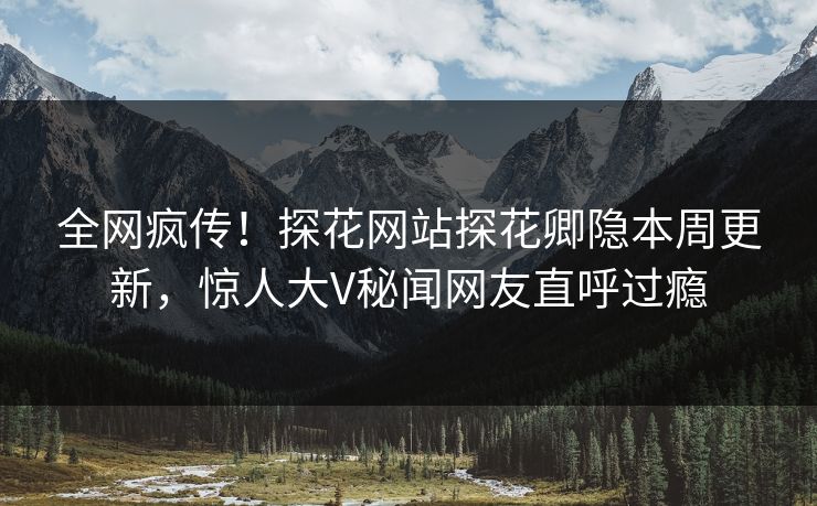 全网疯传！探花网站探花卿隐本周更新，惊人大V秘闻网友直呼过瘾
