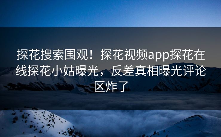 探花搜索围观！探花视频app探花在线探花小姑曝光，反差真相曝光评论区炸了