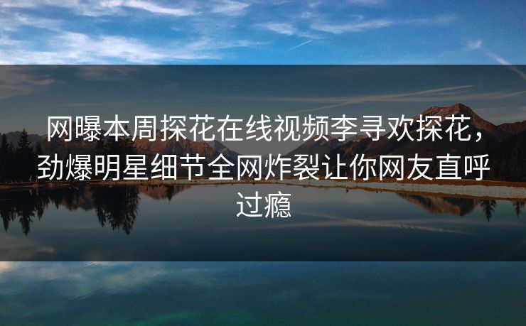 网曝本周探花在线视频李寻欢探花，劲爆明星细节全网炸裂让你网友直呼过瘾