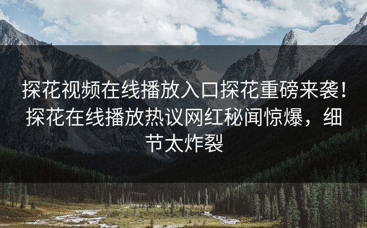探花视频在线播放入口探花重磅来袭！探花在线播放热议网红秘闻惊爆，细节太炸裂