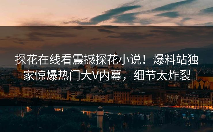 探花在线看震撼探花小说！爆料站独家惊爆热门大V内幕，细节太炸裂